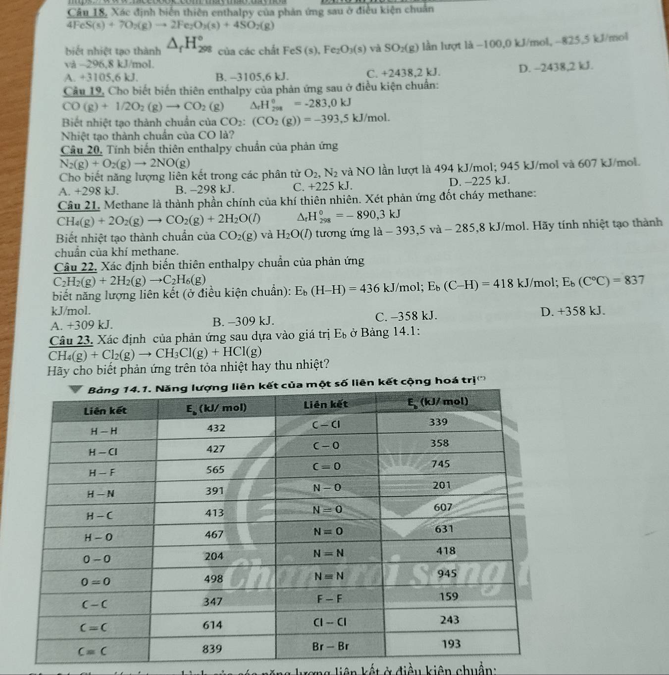 Câu 18, Xác định biển thiên enthalpy của phản ứng sau ở điều kiện chuẩn
4FeS(s)+7O_2(g)to 2Fe_2O_3(s)+4SO_2(g)
biết nhiệt tạo thành △ _fH_(298)° của các chất FeS(s),Fe_2O_3(s) và SO_2(g) lần lượt là 100,0 kJ/mol, -825,5 kJ/mol
và -296,8 kJ/mol.
A. +3105.6 kJ. B. -3105,6 kJ. C. +2438,2 kJ.
D. -2438,2 kJ.
Câu 19, Cho biết biến thiên enthalpy của phản ứng sau ở điều kiện chuẩn:
CO(g)+1/2O_2(g)to CO_2 (g) △ _rH_(208)°=-283,0kJ
Biết nhiệt tạo thành chuẩn của CO_2:(CO_2(g))=-393,5kJ/mol.
Nhiệt tạo thành chuẩn của CO là?
Cầu 20, Tính biến thiên enthalpy chuẩn của phản ứng
N_2(g)+O_2(g)to 2NO(g)
Cho biết năng lượng liên kết trong các phân tử O_2,N_2 và NO lần lượt là 494 kJ/mol; 945 kJ/mol và 607 kJ/mol.
A. +298 kJ. B. -298 kJ. C. +225 kJ. D. -225 kJ.
Câu 21. Methane là thành phần chính của khí thiên nhiên. Xét phản ứng đốt cháy methane:
CH_4(g)+2O_2(g)to CO_2(g)+2H_2O(l) △ _rH_(298)^0=-890,3kJ
Biết nhiệt tạo thành chuẩn của CO_2(g) và H_2O(l) tương ứng là -393,5va-285,8 kJ/mol. Hãy tính nhiệt tạo thành
chuẩn của khí methane.
Câu 22. Xác định biến thiên enthalpy chuẩn của phản ứng
C_2H_2(g)+2H_2(g)to C_2H_6(g)
biết năng lượng liên kết (ở điều kiện chuẩn): E_b(H-H)=436 kJ/mol; E_b(C-H)=418 kJ/mol; E_b(C°C)=837
kJ/mol.
A. +309 kJ. B. -309 kJ. C. -358 kJ. D. +358 kJ.
Câu 23. Xác định của phản ứng sau dựa vào giá trị E_b ở Bảng 14.1:
CH_4(g)+Cl_2(g)to CH_3Cl(g)+HCl(g)
Hãy cho biết phản ứng trên tỏa nhiệt hay thu nhiệt?
cộng hoá trị'''
ng liên kết ở điều kiên chuẩn: