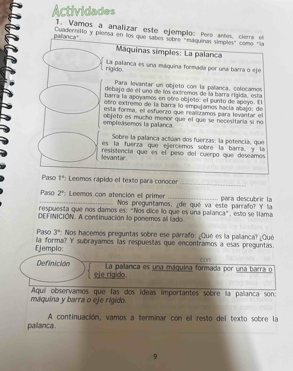 Actividades
1. Vamos a analizar este ejemplo: Pero antes, cierra el
Cuadernillo y piensa en los que sabes sobre "máquinas simples” como "la
pal
Máquinas simples: La palanca
La palanca es una máquina formada por una barra o eje
rígido.
Para levantar un objeto con la palanca, colocamos
debajo de él uno de los extremos de la barra rígida, esta
barra la apoyamos en otro objeto: el punto de apoyo. El
otro extremo de la barra lo empujamos hacía abajo; de
esta forma, el esfuerzo que realizamos para levantar el
objeto es mucho menor que el que se necesitaría si no
empleásemos la palanca.
Sobre la palanca actúan dos fuerzas: la potencia, que
es la fuerza que ejercemos sobre la barra, y la
resistencia que es el peso del cuerpo que deseamos
levantar.
Paso 1° : Leemos rápido el texto para conocer_
_
Paso 2° : Leemos con atención el primer _para descubrir la
Nos preguntamos, ¿de qué va este párrafo? Y la
respuesta que nos damos es: “Nos dice lo que es una palanca”, esto se Ilama
DEFINICIÓN. A continuación lo ponemos al lado.
Paso 3° *: Nos hacemos preguntas sobre ese párrafo: ¿Qué es la palanca? ¿Qué
la forma? Y subrayamos las respuestas que encontramos a esas preguntas.
Ejemplo:
con
Definición La palanca es una máquina formada por una barra o
eje rígido.
Aquí observamos que las dos ideas importantes sobre la palanca son:
máquina y barra o eje rígido.
A continuación, vamos a terminar con el resto del texto sobre la
palanca.
9