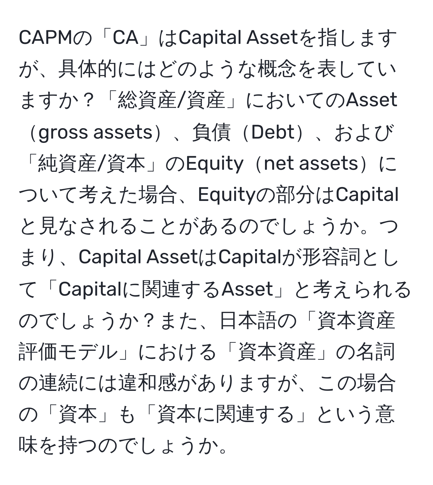 CAPMの「CA」はCapital Assetを指しますが、具体的にはどのような概念を表していますか？「総資産/資産」においてのAssetgross assets、負債Debt、および「純資産/資本」のEquitynet assetsについて考えた場合、Equityの部分はCapitalと見なされることがあるのでしょうか。つまり、Capital AssetはCapitalが形容詞として「Capitalに関連するAsset」と考えられるのでしょうか？また、日本語の「資本資産評価モデル」における「資本資産」の名詞の連続には違和感がありますが、この場合の「資本」も「資本に関連する」という意味を持つのでしょうか。