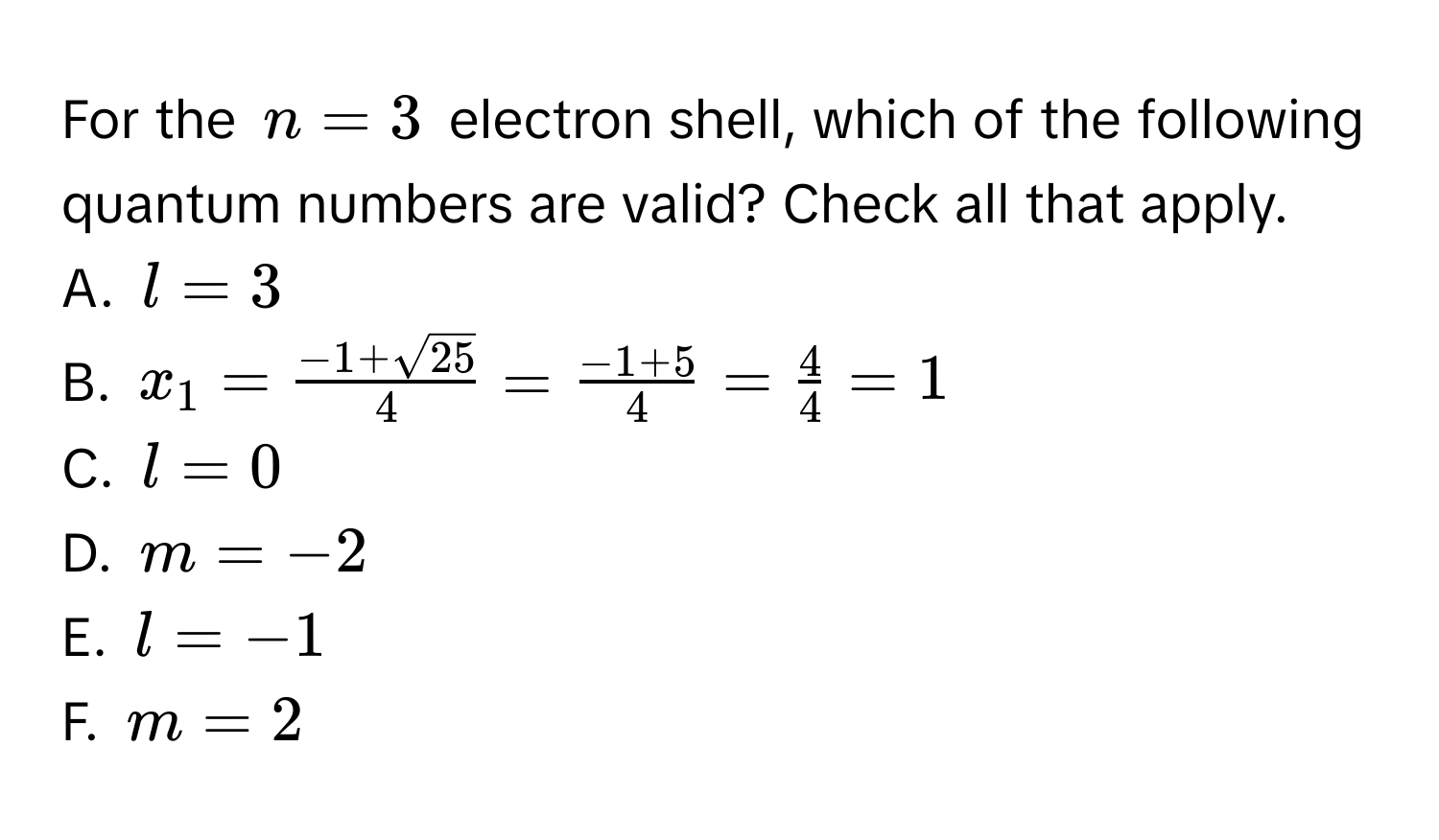 For the $n=3$ electron shell, which of the following quantum numbers are valid? Check all that apply. 
A. $l=3$
B. $x_1= (-1+sqrt(25))/4 = (-1+5)/4 = 4/4 =1$
C. $l=0$
D. $m=-2$
E. $l=-1$
F. $m=2$