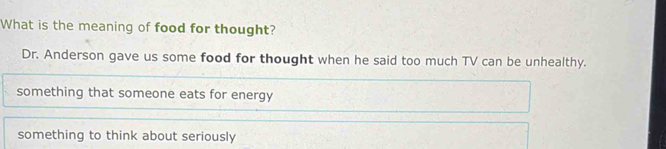 What is the meaning of food for thought?
Dr. Anderson gave us some food for thought when he said too much TV can be unhealthy.
something that someone eats for energy
something to think about seriously