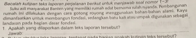 Bacalah kutipan teks laporan perjalanan benkut untuk menjawab soal nomor 1-3 
Suku asii masyarakat Banten yang memiliki rumah adat bernama sulah nyanda. Pembangunan 
rumah ini dilakukan dengan cara gotong royong menggunakan bahan-bahan alami. Kayu 
dimanfaatkan untuk membangun fondasi, sedangkan batu kali atau umpak digunakan sebagal 
landasan pada bagian dasar fondasi. 
1. Apakah yang dilaporkan dalam teks laporan tersebut? 
Jawab: 
_ 
ir taks leporan, terdanat pada bagian aoakab kutipan toks tersebut?