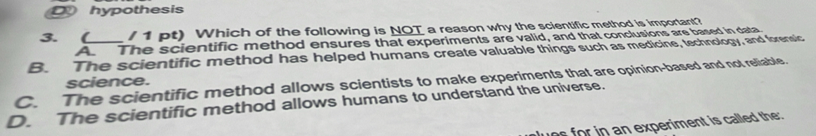 D hypothesis
3. ( /1 pt) Which of the following is NOT a reason why the scientific method is important?
A The scientific method ensures that experiments are valid, and that conclusions are based in data
B. The scientific method has helped humans create valuable things such as medicine, technology, and forensic
C. The scientific method allows scientists to make experiments that are opinion-based and not reliable. science.
D. The scientific method allows humans to understand the universe.
ues for in an experiment is called the: