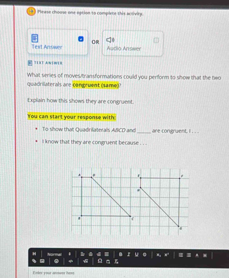 Please choose one option to complete this activity. 
OR 
Text Answer Audio Answer 
TEXT ANSWER 
What series of moves/transformations could you perform to show that the two 
quadrilaterals are congruent (same)? 
Explain how this shows they are congruent. 
You can start your response with: 
To show that Quadrilaterals ABCD and _are congruent, I . . . 
I know that they are congruent because . . .
F
G
H Normal x^2
Ω
Enter your answer here