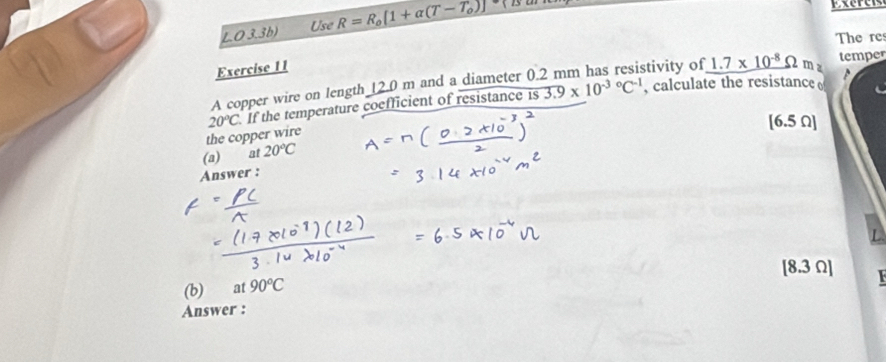 O3.3b) R=R_0[1+alpha (T-T_0)]
Use 
The re 
Exercise 11 stivity of 1.7* 10^(-8)Omega m z temper 
A copper wire on length 12.0 m and a diameter 0. 
the copper wire 20°C If the temperature coefficient of resistance is 3.9* 10^((-3)°C^-1)
, calculate the resistance
[6.5 Ω ] 
(a) at 20°C
Answer :
[8.3 Ω ] 
(b) at 90°C
Answer :