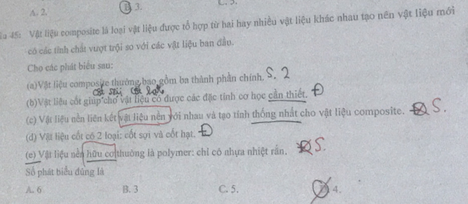 A. 2.
B 3.
Tu 45: Vật liệu composite là loại vật liệu được tổ hợp từ hai hay nhiều vật liệu khác nhau tạo nên vật liệu mới
có các tính chất vượt trội so với các vật liệu ban đầu.
Cho các phát biểu sau:
(a)Vật liệu composite thưởng bao gồm ba thành phần chính.
(b)Vật liệu cốt giúp chơ vật liệu có được các đặc tính cơ học cần thiết.
(c) Vật liệu nền liên kết vật liệu nền với nhau và tạo tính thống nhất cho vật liệu composite.
(d) Vật liệu cốt có 2 loại: cốt sợi và cốt hạt.
(e) Vật liệu nền hữu cơ thường là polymer: chỉ có nhựa nhiệt rắn.
Số phát biểu đứng là
A. 6 B. 3 C. 5. 4.