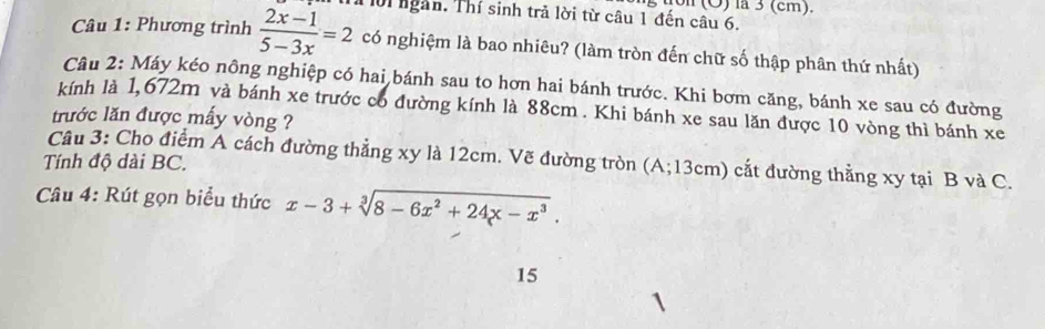 (Ö) la 3 (cm). 
01 ngàn. Thí sinh trả lời từ câu 1 đến câu 6. 
Câu 1: Phương trình  (2x-1)/5-3x =2 có nghiệm là bao nhiêu? (làm tròn đến chữ số thập phân thứ nhất) 
Câu 2: Máy kéo nông nghiệp có hai bánh sau to hơn hai bánh trước. Khi bơm căng, bánh xe sau có đường 
kính là 1,672m và bánh xe trước có đường kính là 88cm. Khi bánh xe sau lăn được 10 vòng thì bánh xe 
trước lăn được mấy vòng ? 
Tính độ dài BC. Câu 3: Cho điểm A cách đường thẳng xy là 12cm. Vẽ đường tròn (A; 13cm) cắt đường thẳng xy tại B và C. 
Câu 4: Rút gọn biểu thức x-3+sqrt[3](8-6x^2+24x-x^3). 
15