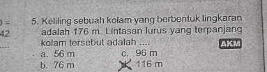 )= 5. Keliling sebuah kolam yang berbentuk lingkaran
42 adalah 176 m. Lintasan lurus yang terpanjang
kolam tersebut adalah ....
a. 56 m c. 96 m AKM
b. 76 m 116 m