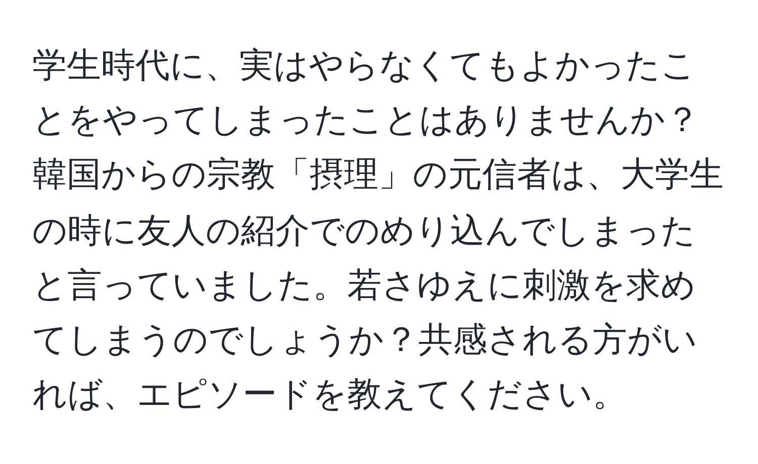 学生時代に、実はやらなくてもよかったことをやってしまったことはありませんか？韓国からの宗教「摂理」の元信者は、大学生の時に友人の紹介でのめり込んでしまったと言っていました。若さゆえに刺激を求めてしまうのでしょうか？共感される方がいれば、エピソードを教えてください。