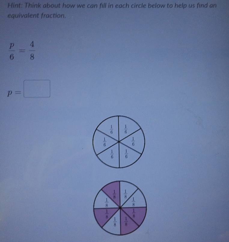 Hint: Think about how we can fill in each circle below to help us find an 
equivalent fraction.
 p/6 = 4/8 
p=□
 1/6   1/6 
 1/6   1/6 
 1/6   1/6 
 1/8   1/8 
 1/8   1/8 
 1/8   1/8 
 1/8   1/8 