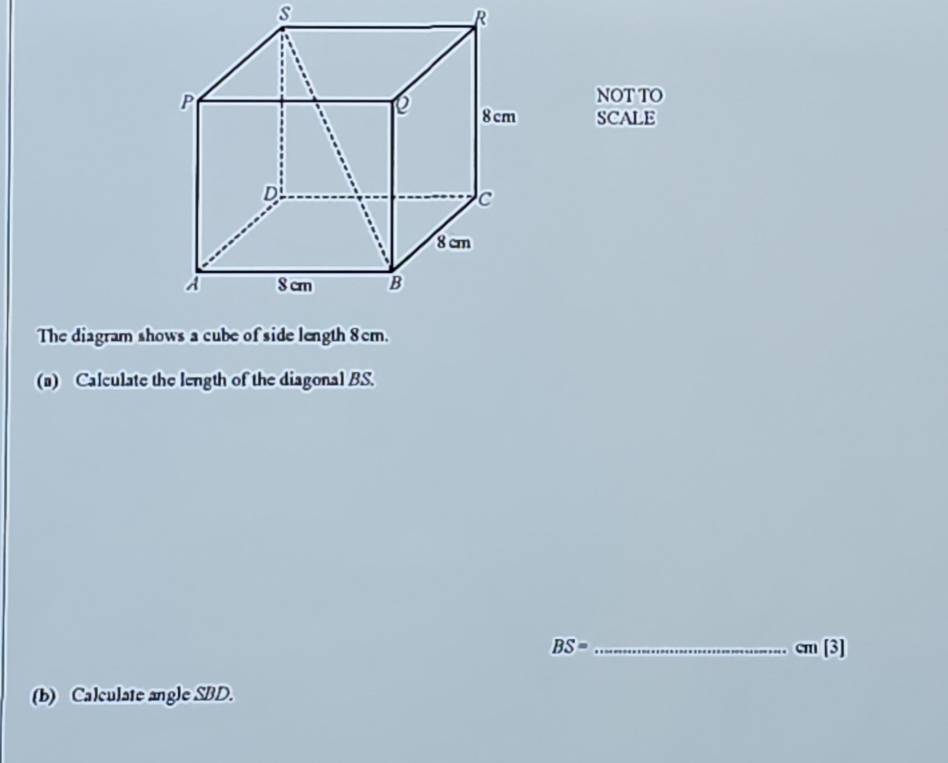 NOT TO 
SCALE 
(a) Calculate the length of the diagonal BS.
BS= _
cm[3]
(b) Calculate angle SBD.