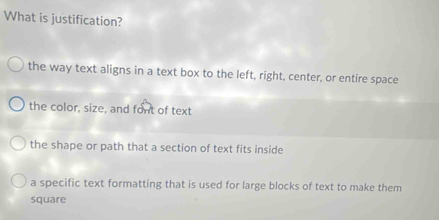 What is justification?
the way text aligns in a text box to the left, right, center, or entire space
the color, size, and font of text
the shape or path that a section of text fits inside
a specific text formatting that is used for large blocks of text to make them
square