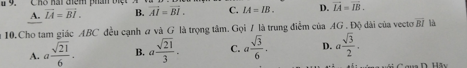 Cho hai điểm phân biệt A
A. vector IA=vector BI.
B. vector AI=vector BI. C. IA=IB. D. vector IA=vector IB. 
10.Cho tam giác ABC đều cạnh a và G là trọng tâm. Gọi I là trung điểm cuaAG Độ dài của vectơ overline BI là
A. a sqrt(21)/6 .
B. a sqrt(21)/3 .
C. a sqrt(3)/6 .
D. a sqrt(3)/2 . 
C gua D. Hãy