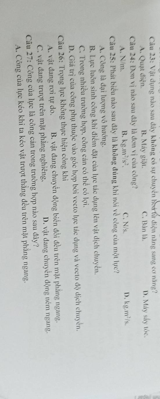 Vật dụng nào sau đây không có sự chuyển hoa lừ điện năng sang cơ năng?
A. Quạt điện. B. Máy giặt. C. Bàn là. D. Máy sấy tóc.
Câu 24: Đơn vị nào sau đây là đơn vị của công?
B. kg.m^2/s^2.
A. N/m. C. N/s. D. kg.m^2/s. 
Câu 25: Phát biểu nào sau đây là không đúng khi nói về công của một lực?
A. Công là đại lượng vô hướng.
B. Lực luôn sinh công khi điểm đặt của lực tác dụng lên vật dịch chuyển.
C. Trong nhiều trường hợp, công cản có thể có lợi.
D. Giá trị của công phụ thuộc vào góc hợp bởi vecto lực tác dụng và vecto độ dịch chuyển.
Câu 26: Trọng lực không thực hiện công khi
A. vật đang rơi tự do. B. vật đang chuyển động biến đổi đều trên mặt phẳng ngang.
C. vật đang trượt trên mặt phẳng nghiêng, D. vật đang chuyển động ném ngang.
Câu 27: Công của lực là công cản trong trường hợp nào sau đây?
A. Công của lực kéo khi ta kéo vật trượt thẳng đều trên mặt phẳng ngang.