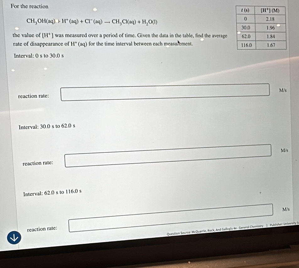 For the reaction
CH_3OH(aq)+H^+(aq)+Cl^-(aq)to CH_3Cl(aq)+H_2O(l)
the value of [H^+] was measured over a period of time. Given the data in the table, find the average
rate of disappearance of H^+(aq) for the time interval between each measurement. 
Interval: 0 s to 30.0 s
M/s
reaction rate:
Interval: 30.0 s to 62.0 s
reaction rate: M/s
Interval: 62.0 s to 116.0 s
M/s
reaction rate:
Question Source: McQuarrie, Rock, And Gallogly 4e - General Chemistry | Publisher: University S.