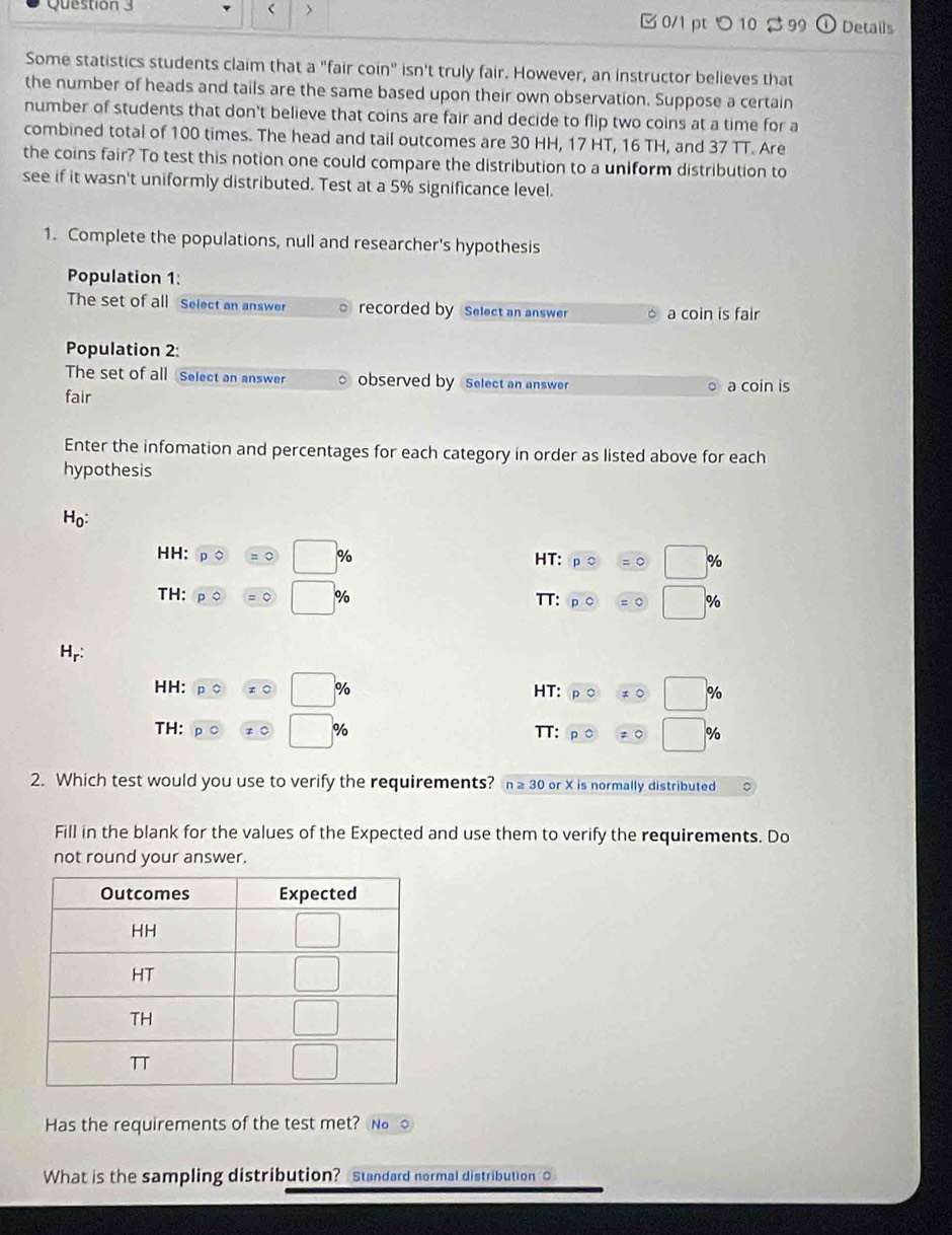 > B0/1 pt つ 10 % 99 Details
Some statistics students claim that a "fair coin" isn't truly fair. However, an instructor believes that
the number of heads and tails are the same based upon their own observation. Suppose a certain
number of students that don't believe that coins are fair and decide to flip two coins at a time for a
combined total of 100 times. The head and tail outcomes are 30 HH, 17 HT, 16 TH, and 37 TT. Are
the coins fair? To test this notion one could compare the distribution to a uniform distribution to
see if it wasn't uniformly distributed. Test at a 5% significance level.
1. Complete the populations, null and researcher's hypothesis
Population 1:
The set of all Select an answer 。 recorded by Select an answer a coin is fair
Population 2:
The set of all Select an answer observed by Select an answer a coin is
fair
Enter the infomation and percentages for each category in order as listed above for each
hypothesis
H_0:
HH: =0 □ % HT: □ %
TH: □° % TT: □ %
H_r:
HH: □ % HT: □ %
□
TH: % TT: □ %
2. Which test would you use to verify the requirements? n ≥ 30 or X is normally distributed
Fill in the blank for the values of the Expected and use them to verify the requirements. Do
not round your answer.
Has the requirements of the test met? N。 ○
What is the sampling distribution? Standard normal distribution O