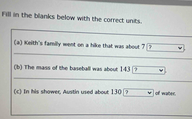 Fill in the blanks below with the correct units. 
(a) Keith's family went on a hike that was about 7 ? 
_ 
(b) The mass of the baseball was about 143 ? 
_ 
(c) In his shower, Austin used about 130 _? of water.