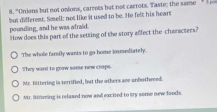 "Onions but not onions, carrots but not carrots. Taste; the same * 5 pou
but different. Smell: not like it used to be. He felt his heart
pounding, and he was afraid.
How does this part of the setting of the story affect the characters?
The whole family wants to go home immediately.
They want to grow some new crops.
Mr. Bittering is terrified, but the others are unbothered.
Mr. Bittering is relaxed now and excited to try some new foods.