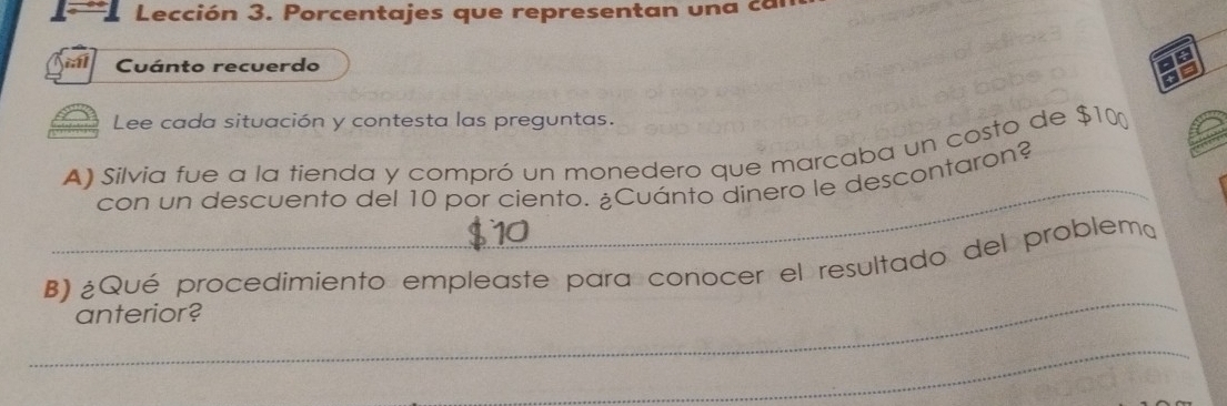 Lección 3. Porcentajes que representan una ca 
a 
Cuánto recuerdo 
Lee cada situación y contesta las preguntas. 
A) Silvia fue a la tienda y compró un monedero que marcaba un costo de $10
con un descuento del 10 por ciento. ¿Cuánto dinero le descontaron? 
_ 
B) ¿Qué procedimiento empleaste para conocer el resultado del problem 
anterior? 
_