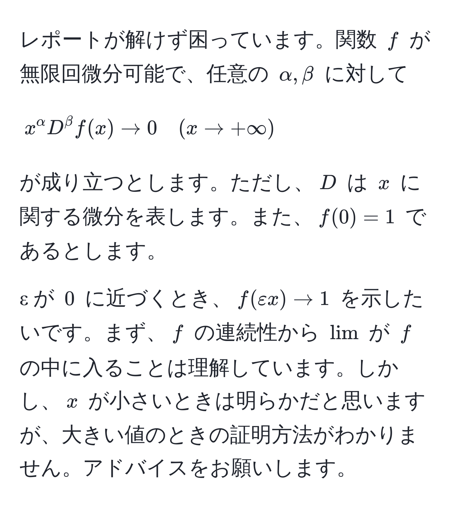 レポートが解けず困っています。関数 $f$ が無限回微分可能で、任意の $alpha, beta$ に対して 
[
x^alpha D^beta f(x) arrow 0 quad (x arrow +∈fty)
]
が成り立つとします。ただし、$D$ は $x$ に関する微分を表します。また、$f(0) = 1$ であるとします。

ε が $0$ に近づくとき、$f(εx) arrow 1$ を示したいです。まず、$f$ の連続性から $lim$ が $f$ の中に入ることは理解しています。しかし、$x$ が小さいときは明らかだと思いますが、大きい値のときの証明方法がわかりません。アドバイスをお願いします。