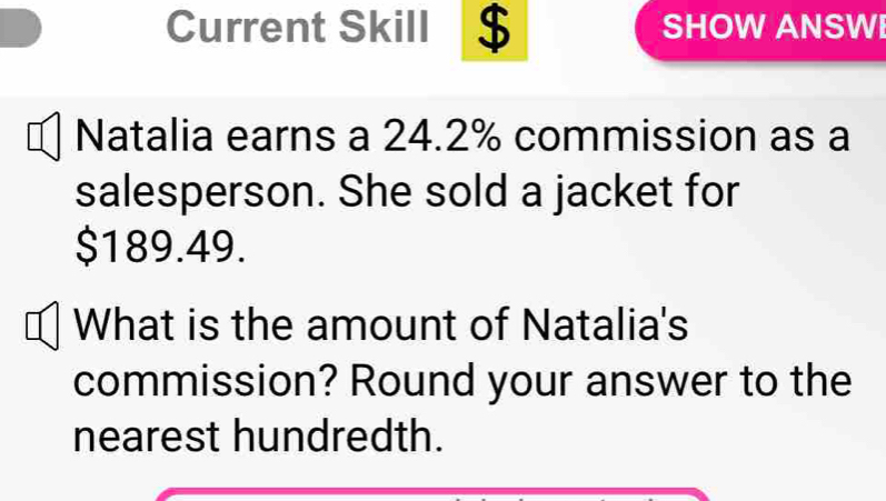 Current Skill $ SHOW ANSWI 
Natalia earns a 24.2% commission as a 
salesperson. She sold a jacket for
$189.49. 
What is the amount of Natalia's 
commission? Round your answer to the 
nearest hundredth.