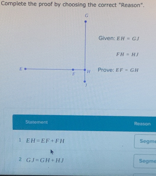 Complete the proof by choosing the correct "Reason". 
Given: EH=GJ
FH=HJ
Prove: EF=GH
Statement Reason 
1 EH=EF+FH Segme 
2 GJ=GH+HJ Segme