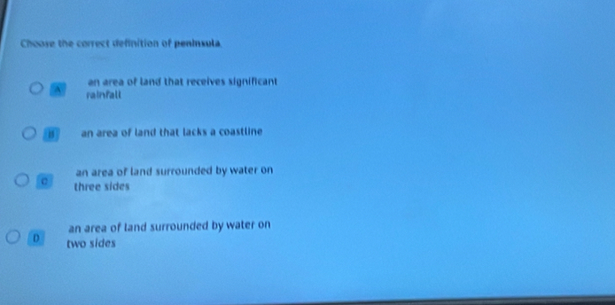 Choose the correct definition of peninsula.
an area of land that receives significant
^ rainfall
157 an area of land that lacks a coastline
an area of land surrounded by water on
three sides
an area of land surrounded by water on
D two sides