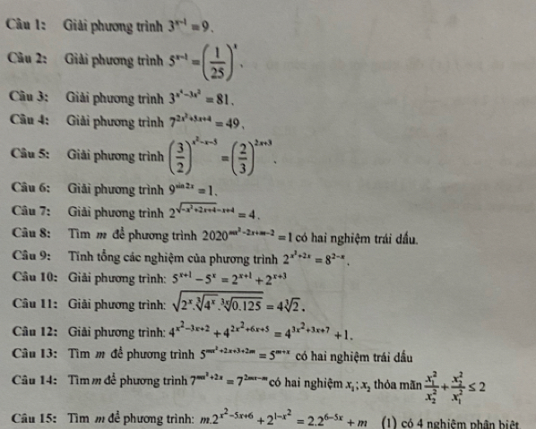 Giải phương trình 3^(x-1)=9.
Câu 2: Giải phương trình 5^(x-1)=( 1/25 )^x.
Câu 3: Giải phương trình 3^(x^4)-3x^2=81.
Câu 4: Giải phương trình 7^(2x^2)+5x+4=49.
Câu 5: Giải phương trình ( 3/2 )^x^2-x-3=( 2/3 )^2x+3.
Câu 6: Giải phương trình 9^(sin 2x)=1.
Câu 7: Giải phương trình 2^(sqrt(-x^2)+2x+4)-x+4=4.
Câu 8: Tìm m để phương trình 2020^(sec ^2)-2x+sec -2=1 có hai nghiệm trái dấu.
Câu 9: Tính tổng các nghiệm của phương trình 2^(x^2)+2x=8^(2-x).
Câu 10: Giải phương trình: 5^(x+1)-5^x=2^(x+1)+2^(x+3)
Câu 11: Giải phương trình: sqrt(2^x.sqrt [3]4^x).sqrt[3x](0.125)=4sqrt[3](2).
Câu 12: Giải phương trình: 4^(x^2)-3x+2+4^(2x^2)+6x+5=4^(3x^2)+3x+7+1.
Câu 13: Tìm m để phương trình 5^(mx^2)+2x+3+2m=5^(m+x) có hai nghiệm trái dầu
Câu 14: Tìm m để phương trình 7^(mx^2)+2x=7^(2mx-m) có hai nghiệm x_1;x_2 thỏa mãn frac (x_1)^2(x_2)^2+frac (x_2)^2(x_1)^2≤ 2
Câu 15: Tìm m để phương trình: m.2^(x^2)-5x+6+2^(1-x^2)=2.2^(6-5x)+m (1) có 4 nghiệm phân biệt