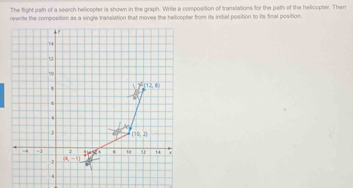 The flight path of a search helicopter is shown in the graph. Write a composition of translations for the path of the helicopter. Then
rewrite the composition as a single translation that moves the helicopter from its initial position to its final position.