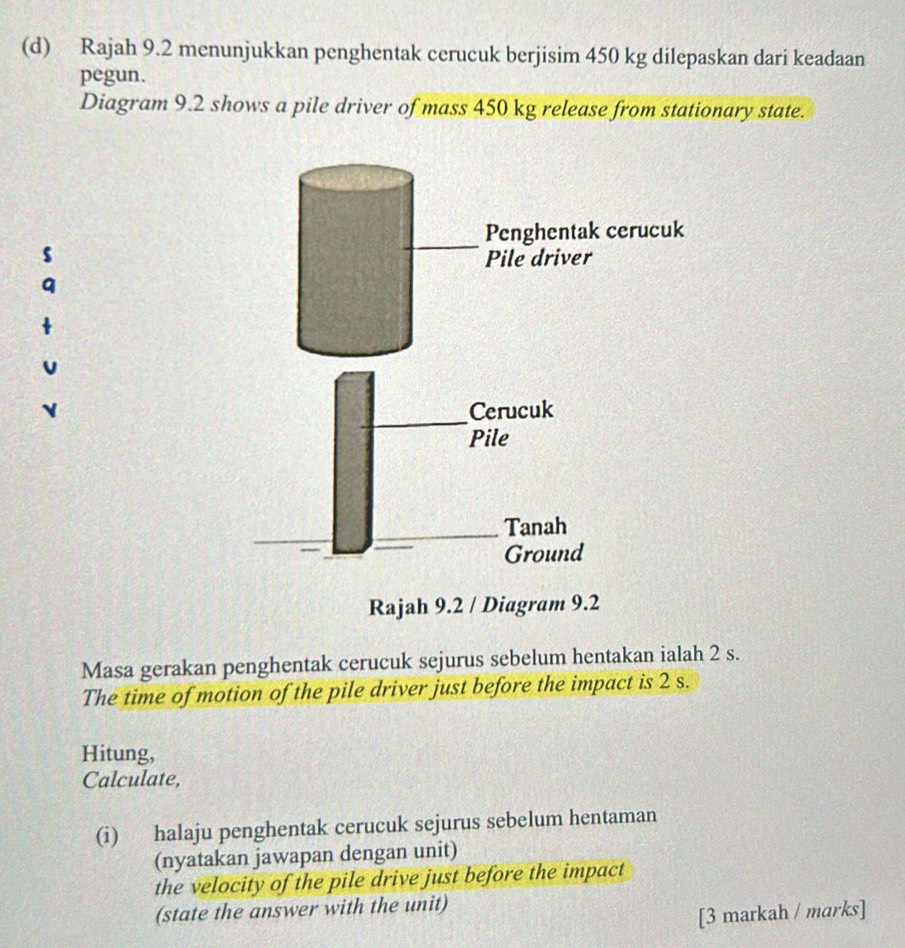 Rajah 9.2 menunjukkan penghentak cerucuk berjisim 450 kg dilepaskan dari keadaan 
pegun. 
Diagram 9.2 shows a pile driver of mass 450 kg release from stationary state. 
s 
Masa gerakan penghentak cerucuk sejurus sebelum hentakan ialah 2 s. 
The time of motion of the pile driver just before the impact is 2 s. 
Hitung, 
Calculate, 
(i) halaju penghentak cerucuk sejurus sebelum hentaman 
(nyatakan jawapan dengan unit) 
the velocity of the pile drive just before the impact 
(state the answer with the unit) 
[3 markah / marks]