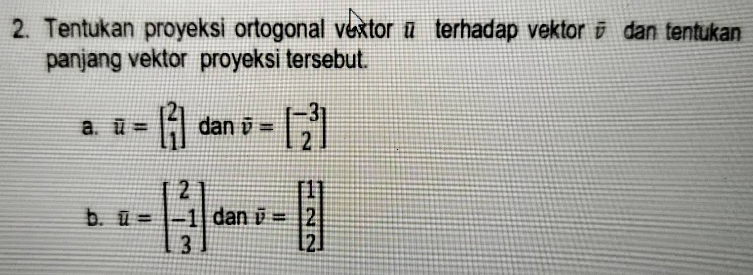 Tentukan proyeksi ortogonal vextor π terhadap vektor overline v dan tentukan 
panjang vektor proyeksi tersebut. 
a. overline u=beginbmatrix 2 1endbmatrix dan vector v=beginbmatrix -3 2endbmatrix
b. u=beginbmatrix 2 -1 3endbmatrix danoverline v=beginbmatrix 1 2 2endbmatrix