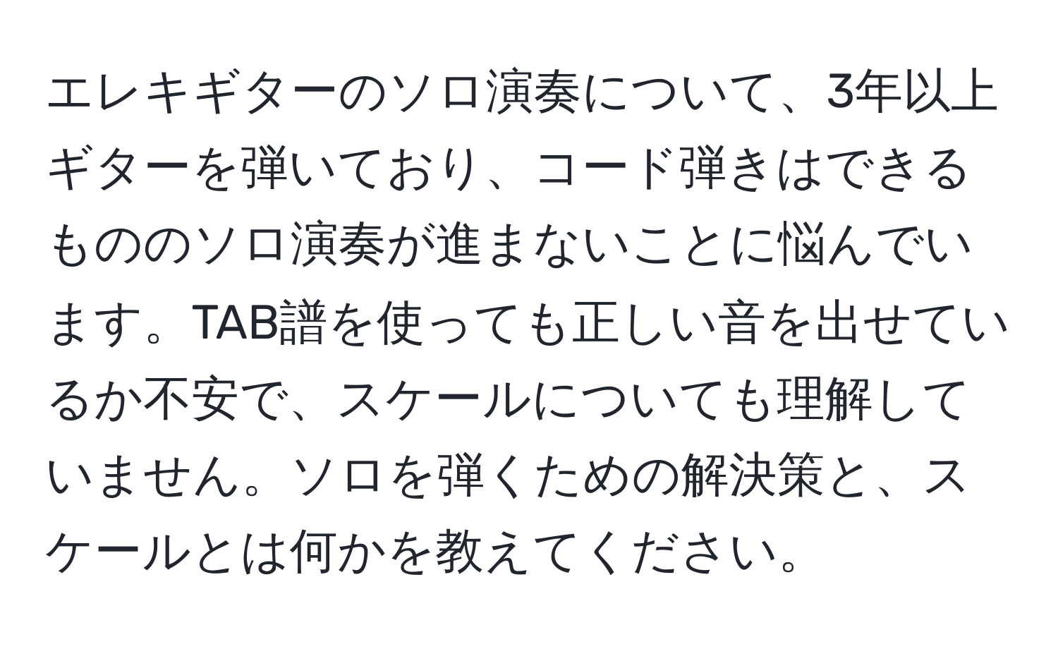 エレキギターのソロ演奏について、3年以上ギターを弾いており、コード弾きはできるもののソロ演奏が進まないことに悩んでいます。TAB譜を使っても正しい音を出せているか不安で、スケールについても理解していません。ソロを弾くための解決策と、スケールとは何かを教えてください。