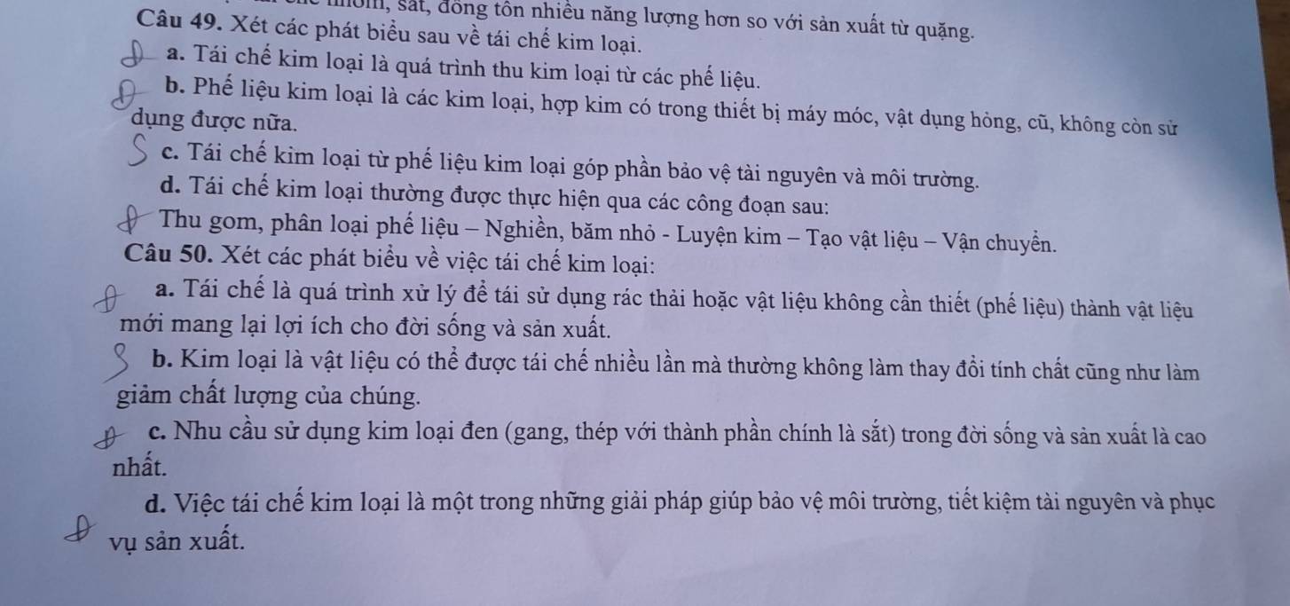 0II, sắt, đồng tôn nhiều năng lượng hơn so với sản xuất từ quặng.
Câu 49. Xét các phát biểu sau về tái chế kim loại.
a. Tái chế kim loại là quá trình thu kim loại từ các phế liệu.
b. Phế liệu kim loại là các kim loại, hợp kim có trong thiết bị máy móc, vật dụng hỏng, cũ, không còn sử
dụng được nữa.
c. Tái chế kim loại từ phế liệu kim loại góp phần bảo vệ tài nguyên và môi trường.
d. Tái chế kim loại thường được thực hiện qua các công đoạn sau:
Thu gom, phân loại phế liệu - Nghiền, băm nhỏ - Luyện kim - Tạo vật liệu - Vận chuyển.
Câu 50. Xét các phát biểu về việc tái chế kim loại:
a. Tái chế là quá trình xử lý để tái sử dụng rác thải hoặc vật liệu không cần thiết (phế liệu) thành vật liệu
mới mang lại lợi ích cho đời sống và sản xuất.
b. Kim loại là vật liệu có thể được tái chế nhiều lần mà thường không làm thay đổi tính chất cũng như làm
giảm chất lượng của chúng.
c. Nhu cầu sử dụng kim loại đen (gang, thép với thành phần chính là sắt) trong đời sống và sản xuất là cao
nhất.
d. Việc tái chế kim loại là một trong những giải pháp giúp bảo vệ môi trường, tiết kiệm tài nguyên và phục
vụ sản xuất.