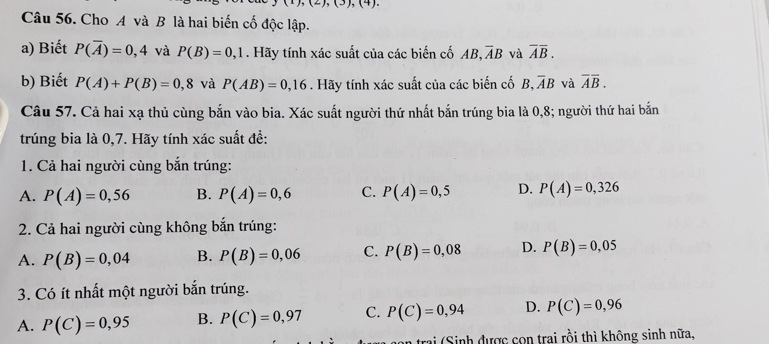 (),(2),(3),(4). 
Câu 56. Cho A và B là hai biến cố độc lập.
a) Biết P(overline A)=0,4 và P(B)=0,1. Hãy tính xác suất của các biến cố AB, overline AB và overline Aoverline B. 
b) Biết P(A)+P(B)=0,8 và P(AB)=0,16. Hãy tính xác suất của các biến cố B, overline AB và overline Aoverline B. 
Câu 57. Cả hai xạ thủ cùng bắn vào bia. Xác suất người thứ nhất bắn trúng bia là 0, 8; người thứ hai bắn
trúng bia là 0,7. Hãy tính xác suất đề:
1. Cả hai người cùng bắn trúng:
A. P(A)=0,56 B. P(A)=0,6 C. P(A)=0,5
D. P(A)=0,326
2. Cả hai người cùng không bắn trúng:
A. P(B)=0,04
B. P(B)=0,06
D.
C. P(B)=0,08 P(B)=0,05
3. Có ít nhất một người bắn trúng.
C. P(C)=0,94
A. P(C)=0,95
B. P(C)=0,97
D. P(C)=0,96
n trai ( Sinh được con trai rồi thì không sinh nữa,