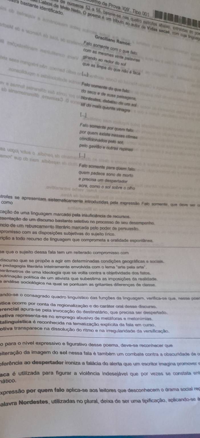 Stra bastante identíficado
Joro de Prova 'IQ9'. Tipo 001
o de números 52 a 55, besole-se nas quatro estrofes abaíxo, extraidas do po
Soi ob éetrsisle e écntrcisism soég rosoe 
Cabral de Meto Neto. O poera é um tributo ao autor de Vidaa secas, com cuja língua
doeM eb a woneiA ab seol ab craien Falo somente com o que falo:
Graciliano Ramos:
I medçeteslnum mentulitenco mạV girando ao redor do sol
com as mesmas vinte palavras
tea seea menpatri añn, cooned câtes on [a]
que as limpa do que níãio é faca
eonsolldugm a asteinoiolede estra Felo somente do que falo:
en ie aermol getnmélib esb alnos 109 olNordestes, debalzo de um sol
do seco e de suas paísagens,
ab ainomatnenalib, o mumes0 .0 consralí do maís quente vinagre
[-1
Falo soments por quem falo:
por quem existe nesses climas
condicionados peló sol,
pelo gavião e outras rapinas
ez uogoj talue o .síbrsq sti alnsm
amot' sup ob siem albõsqes ab ciu Falo somente para quem falo.
quem padece sono de morto
e precisa um despertador
acre, como o sol sobre o otho
oviNanaini odrev
strofes se apresentam sistematicamente introduzidas pela expressão Falo somente, que deve ser or
como
cação de uma linguagem marcado pela insuficiência de recursos.
asentação de um discurso bastante seletivo no processo de seu desempenho.
êncio de um rebuscamento literário marcada pelo poder de persuasão.
mpromisso com as disposições subjetivas do sujeito línico.
trição a todo recurso de linguagem que comprometa a oralidade espontânea.
se que o sujeito dessa fala tem um reiterado compromisso com
discurso que se propõe a agir em determinadas condições geográficas e sociais.
O pedagogia literária inteiramente envolvida com o lema "arte pela arte".
parâmetros de uma ideologia que se volta contra a objetividade dos falos.
putrinação política de um ativista que subestima as imposições da realidade.
a análise sociológica na qual se pontuam as gritantes diferenças de classe.
ando-se o consagrado quadro linguístico das funções da linguagem, verfica-se que, nesse poer
ética ocorre por conta da regionalização e do caráter oral desse discurse.
erencial apura-se pela invocação do destinatário, que precisa ser despertado.
nativa representa-se no emprego abusivo de metáforas e metonímias.
talinguística é reconhecida na tematização explícita da fala em curso.
otiva transparece na dissolução do ritmo e na irregularidade da versificação.
o para o nível expressivo e figurativo desse poema, deve-se reconhecer que
eiteração da imagem do sol nessa fala é também um combate contra a obscuridade de o
eferência ao despertador ironiza a falácia do alerta que um escritor imagina promover e
aca é utilizada para figurar a violência indesejável que por vezes se constata ent
nático.
expressão por quem falo aplica-se aos leitores que desconhecem o drama social rep
palavra Nordestes, utilizadas no plural, deixa de ser uma tipificação, aplicando-se