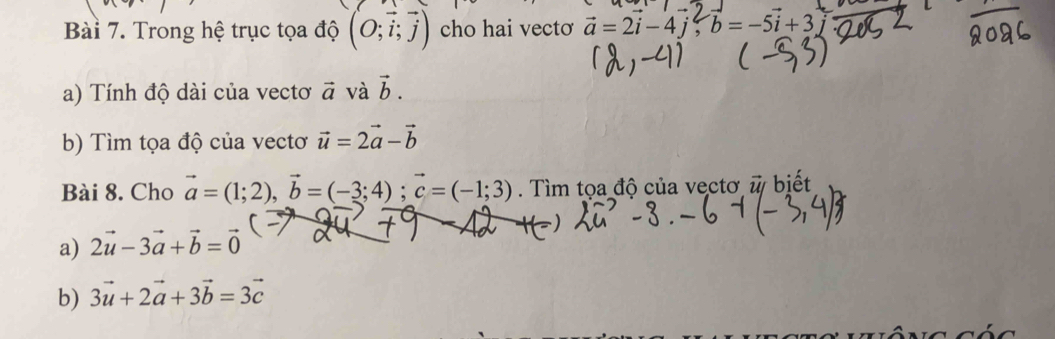 Trong hệ trục tọa độ (O;vector i;vector j) cho hai vectơ a = 2i -4j, b=-5i+3) 
a) Tính độ dài của vectơ vector a và vector b. 
b) Tìm tọa độ của vectơ vector u=2vector a-vector b
Bài 8. Cho vector a=(1;2), vector b=(-3;4); vector c=(-1;3). Tìm tọa độ của vectơ vector u/ biết 
a) 2vector u-3vector a+vector b=vector 0
b) 3vector u+2vector a+3vector b=3vector c