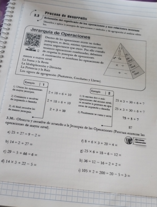 3.3
Proceso de desarrolio
Extensión del significado de las operaciones y sus relaciones inversas
los
Identifica y aplica la jecanquía de operaciones y símbolos y de agrapación al realiozar cálos
Jerarquía de Operaciones
Dentro de las operaciones esiste un órden
jerárquico, es decir, existen operaciones con ( )
mayor importancia que otros. Por ello cuando 〖]
tenemos operaciones combinadas, debemos √a
E RCE AME de respetar la jerarquía de operaciones.
menor a rnayor nivel:
a°
A contiuación se nombran las operaciones de * /
La Suma y la Resta
Nond
La Multiplicación y División
La Potencia y la Raíz
+ ~ púvel
Los signos de agrupación (Paréntesis, Corchetes y Llaves)
Ejempão 1 Ejempão
1) Úbicas las operaciones
| 2
de mayor jerarjuis 2+18/ 6+10 operaciones del mismo nível, 1) Si existen dos o más 25* 3+30/ 6+7
2) Comienza a resolver se nemetre la prímera e apa-
de iaquierda a dezecha 2+18/ 6+10 recer de izquierda a derecha 25* 3+30/ 6+7
3) Al final resuelve las
de menor jeranomia. 2+3+10 2) Pinalmente se suma y cesta 75+5+7
operaciones de mayor nível).
3.30.- Observa y resuelve de acuerdo a la Jexarquía de las Operaciones (Procura encerrar las
87
a) 25+27-9-2=
f)
b) 14/ 2+27= 8+6* 3+20/ 4=
g
ς) 29-5+66/ 6= 25* 6+18/ 6-12=
h)
d) 14* 3+22-5= 36+12-16/ 2+2=
1 105* 2+200-20-5+3=