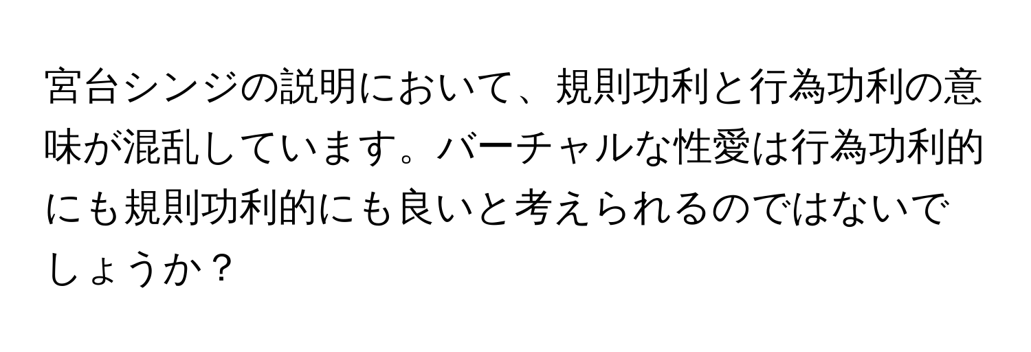 宮台シンジの説明において、規則功利と行為功利の意味が混乱しています。バーチャルな性愛は行為功利的にも規則功利的にも良いと考えられるのではないでしょうか？