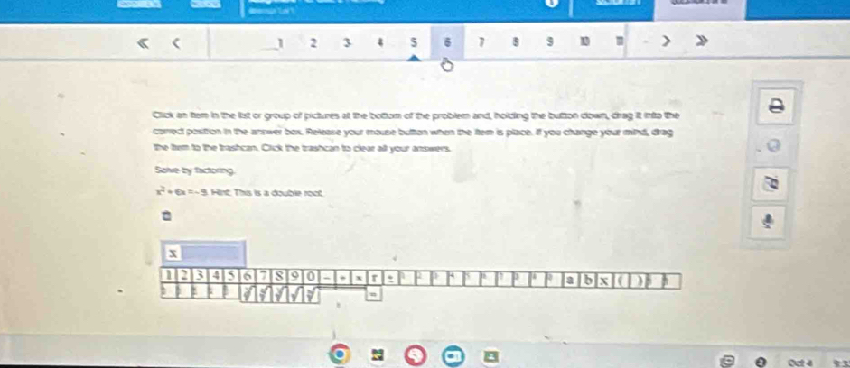 as
1 2 3 4 5 6 1 8 9 1 m
Click an tem in the list or group of pictures at the bottom of the problem and, holding the bution down, drag it into the 
carrect position in the answer box. Release your mouse button when the ftem is place. If you change your mind, drag 
the tem to the trashcan. Click the trashcan to clear all your answers. 
Salve by factoring
x^2+6x=-9 Hint. This is a double root. 
Oct 4