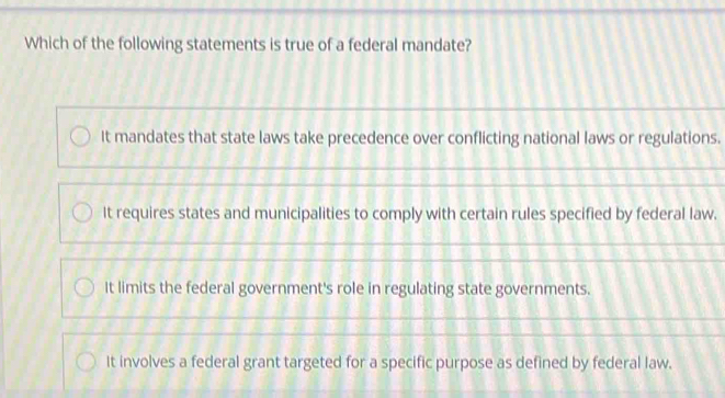 Which of the following statements is true of a federal mandate?
It mandates that state laws take precedence over conflicting national laws or regulations.
It requires states and municipalities to comply with certain rules specified by federal law.
It limits the federal government's role in regulating state governments.
It involves a federal grant targeted for a specific purpose as defined by federal law.