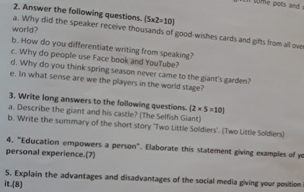 some pots and 
2. Answer the following questions. (5* 2=10)
world? 
a. Why did the speaker receive thousands of good-wishes cards and gifts from all ove 
b. How do you differentiate writing from speaking? 
c. Why do people use Face book and YouTube? 
d. Why do you think spring season never came to the giant's garden? 
e. In what sense are we the players in the world stage? 
3. Write long answers to the following questions. (2* 5=10)
a. Describe the giant and his castle? (The Selfish Giant) 
b. Write the summary of the short story 'Two Little Soldiers'. (Two Little Soldiers) 
4. "Education empowers a person". Elaborate this statement giving examples of yo 
personal experience.(7) 
5. Explain the advantages and disadvantages of the social media giving your position 
it.(8)