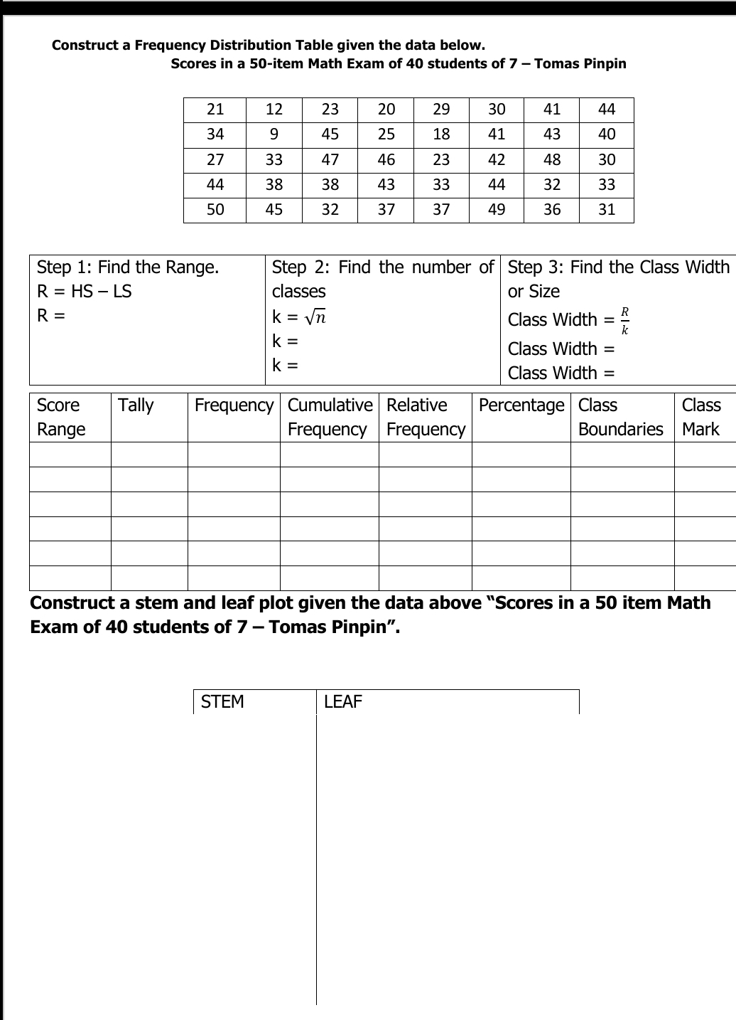 Construct a Frequency Distribution Table given the data below. 
Scores in a 50 -item Math Exam of 40 students of 7 - Tomas Pinpin 
Step 1: Find the Range. Step 2: Find the number of Step 3: Find the Class Width
R=HS-LS classes or Size
R=
k=sqrt(n) Class Width = R/k 
k=
Class Width =
k=
Class Width = 
Construct a stem and leaf plot given the data above "Scores in a 50 item Math 
Exam of 40 students of 7 - Tomas Pinpin”. 
STEM LEAF