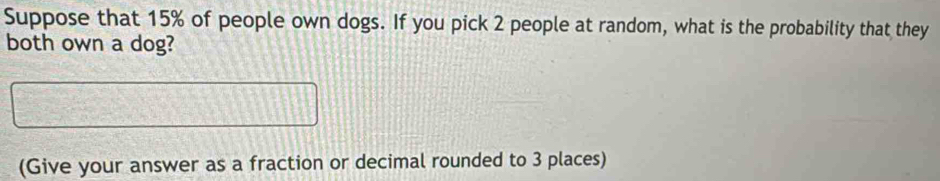 Suppose that 15% of people own dogs. If you pick 2 people at random, what is the probability that they 
both own a dog? 
(Give your answer as a fraction or decimal rounded to 3 places)