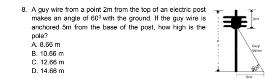 A guy wire from a point 2m from the top of an electric post
makes an angle of 60° with the ground. If the guy wire is
anchored 5m from the base of the post, how high is the
pole?
A. 8.66 m
B. 10.66 m
C. 12.66 m
D. 14.66 m
5m