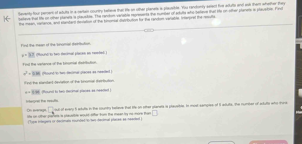 Seventy-four percent of adults in a certain country believe that life on other planets is plausible. You randomly select five adults and ask them whether they 
believe that life on other planets is plausible. The random variable represents the number of adults who believe that life on other planets is plausible. Find 
the mean, variance, and standard deviation of the binomial distribution for the random variable. Interpret the results. 
Find the mean of the binomial distribution. )sU
mu =3.7 (Round to two decimal places as needed.) 
Find the variance of the binomial distribution.
sigma^2=0.96 (Round to two decimal places as needed.) 
Find the standard deviation of the binomial distribution.
sigma =0.98 (Round to two decimal places as needed.) 
Interpret the results. 
On average, □ out of every 5 adults in the country believe that life on other planets is plausible. In most samples of 5 adults, the number of adults who think 
life on other planets is plausible would differ from the mean by no more than □. 
Ha 
(Type integers or decimals rounded to two decimal places as needed.)