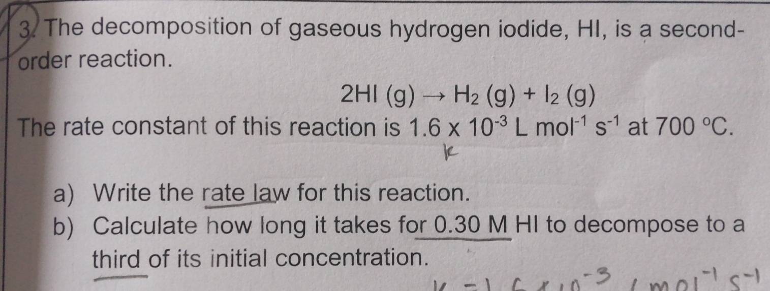 The decomposition of gaseous hydrogen iodide, HI, is a second- 
order reaction.
2HI(g)to H_2(g)+I_2(g)
The rate constant of this reaction is 1.6* 10^(-3)Lmol^(-1)s^(-1) at 700°C. 
a) Write the rate law for this reaction. 
b) Calculate how long it takes for 0.30 M HI to decompose to a 
third of its initial concentration.