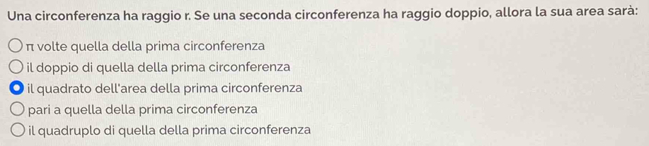 Una circonferenza ha raggio r. Se una seconda circonferenza ha raggio doppio, allora la sua area sarà:
π volte quella della prima circonferenza
il doppio di quella della prima circonferenza
il quadrato dell'area della prima circonferenza
pari a quella della prima circonferenza
il quadruplo di quella della prima circonferenza