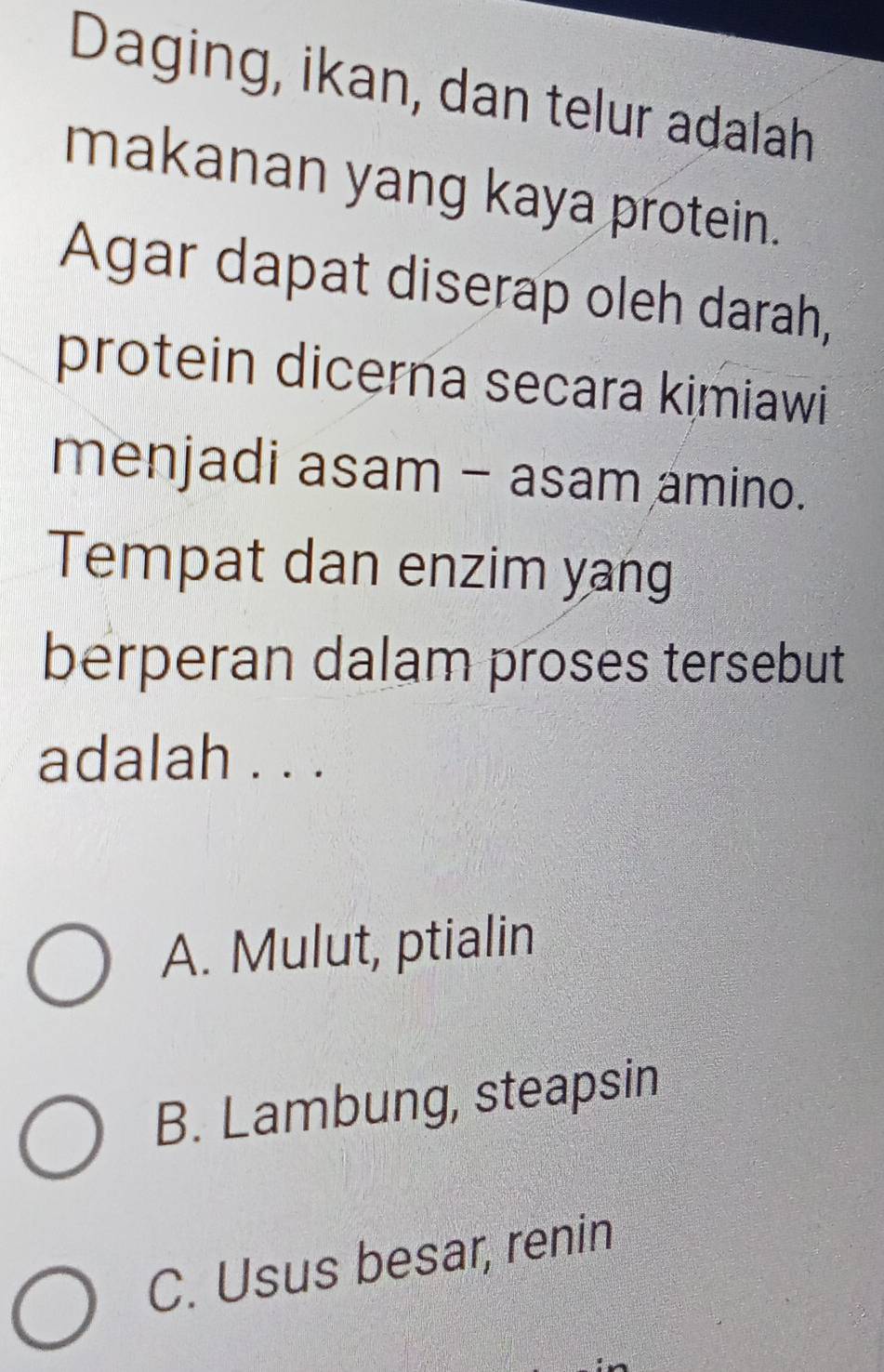 Daging, ikan, dan telur adalah
makanan yang kaya protein.
Agar dapat diserap oleh darah,
protein dicerna secara kimiawi
menjadi asam - asam amino.
Tempat dan enzim yang
berperan dalam proses tersebut
adalah . . .
A. Mulut, ptialin
B. Lambung, steapsin
C. Usus besar, renin