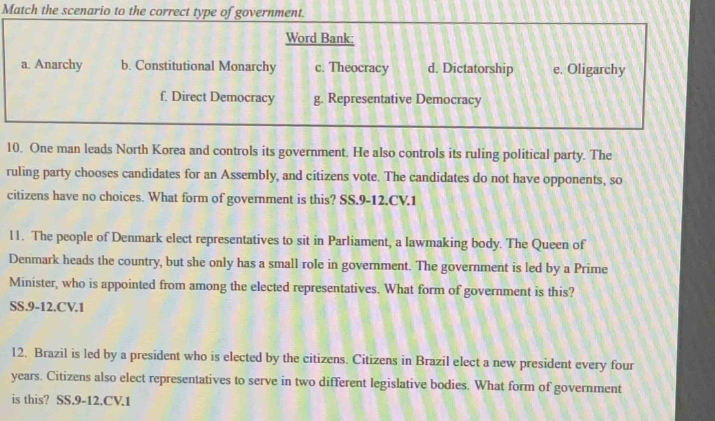 Match the scenario to the correct type of government.
Word Bank:
a. Anarchy b. Constitutional Monarchy c. Theocracy d. Dictatorship e. Oligarchy
f. Direct Democracy g. Representative Democracy
10. One man leads North Korea and controls its government. He also controls its ruling political party. The
ruling party chooses candidates for an Assembly, and citizens vote. The candidates do not have opponents, so
citizens have no choices. What form of government is this? SS.9-12.CV.1
11. The people of Denmark elect representatives to sit in Parliament, a lawmaking body. The Queen of
Denmark heads the country, but she only has a small role in government. The government is led by a Prime
Minister, who is appointed from among the elected representatives. What form of government is this?
SS.9-12.CV.1
12. Brazil is led by a president who is elected by the citizens. Citizens in Brazil elect a new president every four
years. Citizens also elect representatives to serve in two different legislative bodies. What form of government
is this? SS.9-12.CV.1