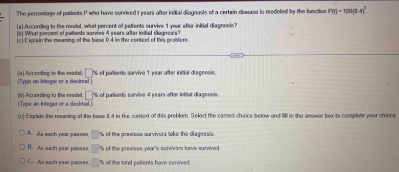 The percentage of patients P who have survived t years after initial diagnosis of a certain disease is modeled by the function P(t)=100(0.4)^t. 
(a) According to the model, what percent of patients survive 1 year after initial diagnosis?
(b) What percent of patients survive 4 years after initial diagnosis?
(c) Explain the meaning of the base 0.4 in the context of this problem.
(a) According to the model, □ % of patients survive 1 year after initial diagnosis.
(Type an integer or a decimal.)
(b) According to the model, □ % of patients survive 4 years after initial diagnosis.
(Type an integer or a decimal.)
(c) Explain the meaning of the base 0.4 in the context of this problem. Select the correct choice below and fill in the answer box to complete your choice
A. As each year passes, □ % of the previous survivors take the diagnosis.
B. As each year passes, □ % of the previous year 's survivors have survived.
C. As each year passes, □° Ke of the total patients have survived.